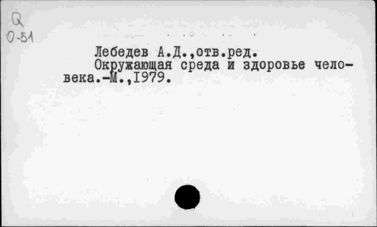 ﻿0-54
Лебедев А.Д.,отв.ред.
Окружающая среда и здоровье человека.-М.,1979.